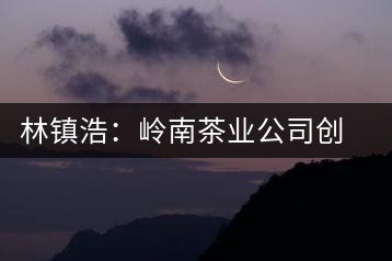 林鎮(zhèn)浩：嶺南茶業(yè)公司創(chuàng)始人