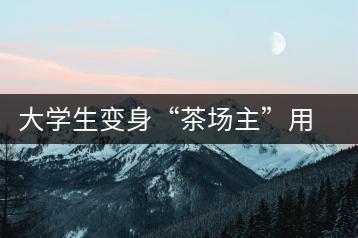 大學(xué)生變身“茶場主”用互聯(lián)網(wǎng)改寫茶市格局