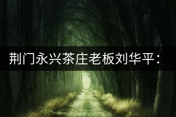荊門永興茶莊老板劉華平：執(zhí)著實(shí)干 贏得滿山茶香
