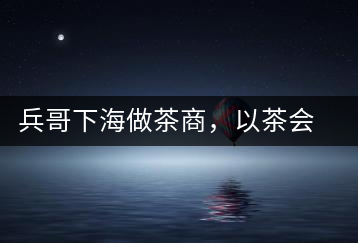 兵哥下海做茶商，以茶會(huì)友生意火