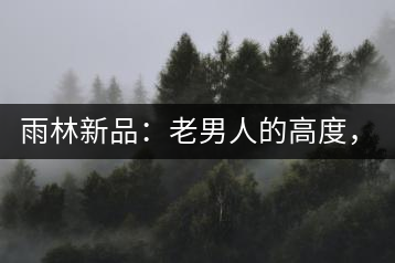 雨林新品：老男人的高度，老男人的野性，老男人的甜蜜！