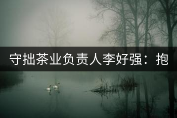 守拙茶業(yè)負(fù)責(zé)人李好強(qiáng)：抱樸守拙喝茶去！