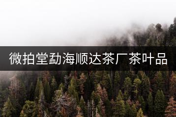 微拍堂勐海順達(dá)茶廠茶葉品質(zhì)如何？