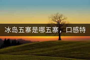 冰島五寨是哪五寨，口感特點介紹？