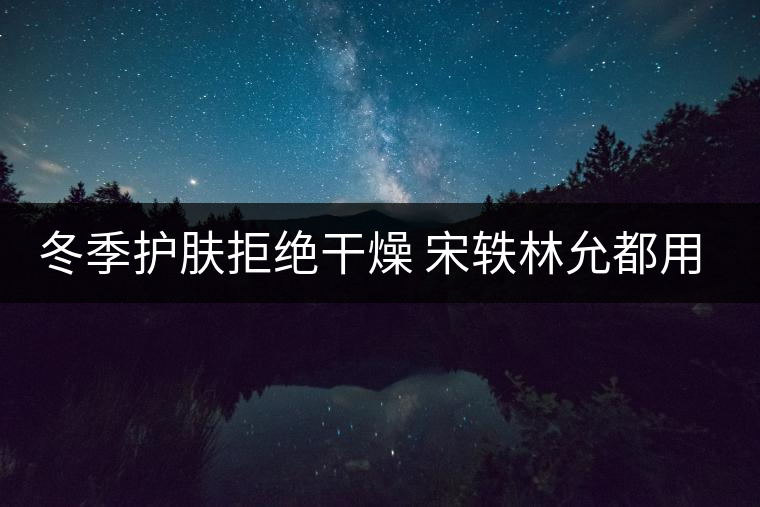 冬季護膚拒絕干燥 宋軼林允都用上“油”了