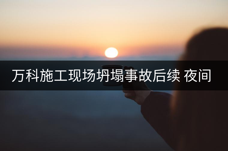 萬科施工現(xiàn)場坍塌事故后續(xù) 夜間施工靜悄悄