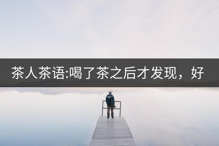 茶人茶語:喝了茶之后才發(fā)現(xiàn)，好喝的不是茶，而是你愿...茶人茶語：喝了茶之后才發(fā)現(xiàn)，好喝的不是茶，而是你愿意讓它好喝