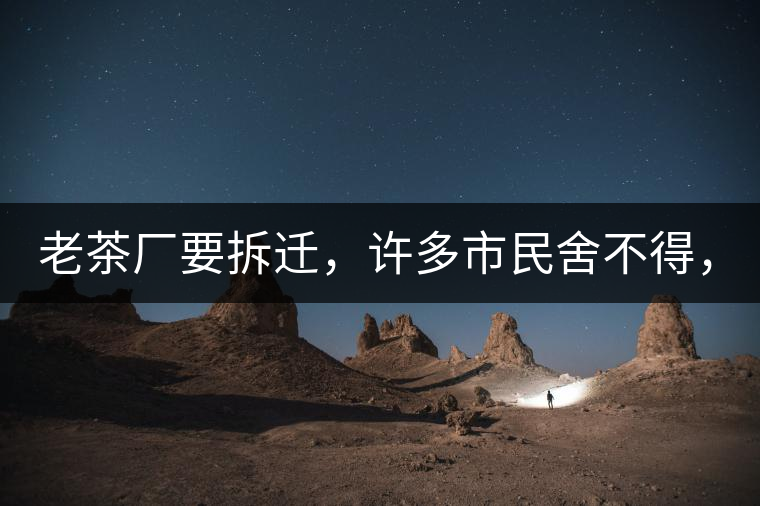 老茶廠要拆遷，許多市民舍不得，政府:全部會(huì)鏟平!老茶廠要拆遷，許多市民舍不得，政府：全部會(huì)鏟平！