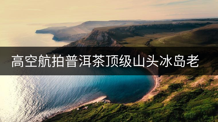 高空航拍普洱茶頂級山頭冰島老寨，這樣的冰島還是不是你心中的巴拿馬？
