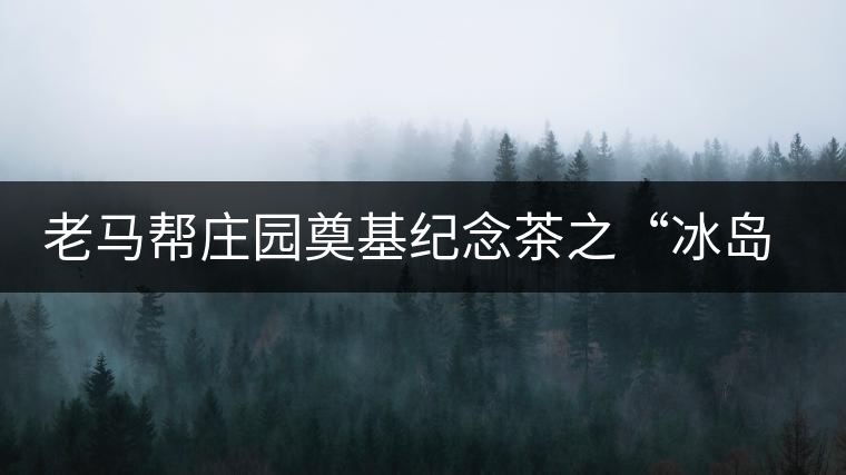 老馬幫莊園奠基紀(jì)念茶之“冰島老寨”即將重磅上市，3大亮點(diǎn)秒懂
