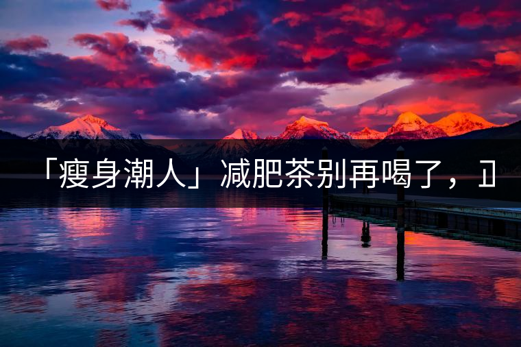 「瘦身潮人」減肥茶別再喝了，正宗的茶葉才是減肥的...「瘦身潮人」減肥茶別再喝了，正宗的茶葉才是減肥的好幫手！