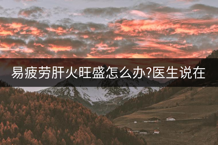 易疲勞肝火旺盛怎么辦?醫(yī)生說在家自制這個(gè)茶，減肥清...易疲勞肝火旺盛怎么辦？醫(yī)生說在家自制這個(gè)茶，減肥清肝又健脾胃
