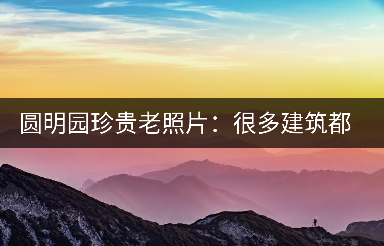 圓明園珍貴老照片：很多建筑都是首次曝光，圖七和文獻(xiàn)記載不一樣