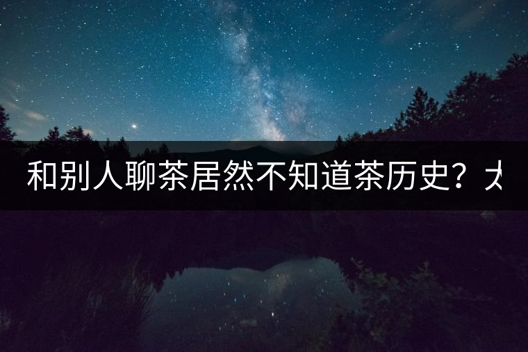 和別人聊茶居然不知道茶歷史？太out了