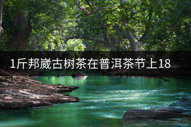 1斤邦崴古樹茶在普洱茶節(jié)上18萬拍賣成交，就問你貴不貴