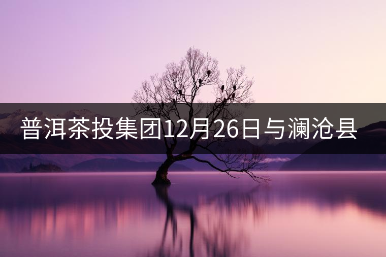 普洱茶投集團(tuán)12月26日與瀾滄縣富邦鄉(xiāng)簽約，拉開(kāi)邦崴...普洱茶投集團(tuán)12月26日與瀾滄縣富邦鄉(xiāng)簽約，拉開(kāi)邦崴茶區(qū)開(kāi)發(fā)序幕