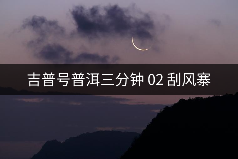 吉普號(hào)普洱三分鐘 02 刮風(fēng)寨 吉普號(hào)普洱三分鐘 02 刮風(fēng)寨