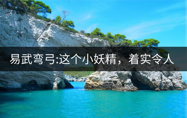 易武彎弓:這個小妖精，著實令人著迷，一口就打通你的...易武彎弓：這個小妖精，著實令人著迷，一口就打通你的任督二脈