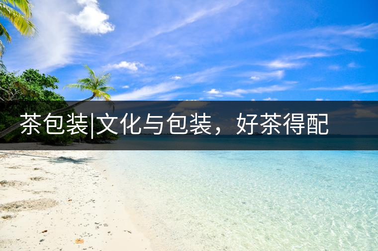 茶包裝|文化與包裝，好茶得配上好的設(shè)計(jì)茶包裝｜文化與包裝，好茶得配上好的設(shè)計(jì)
