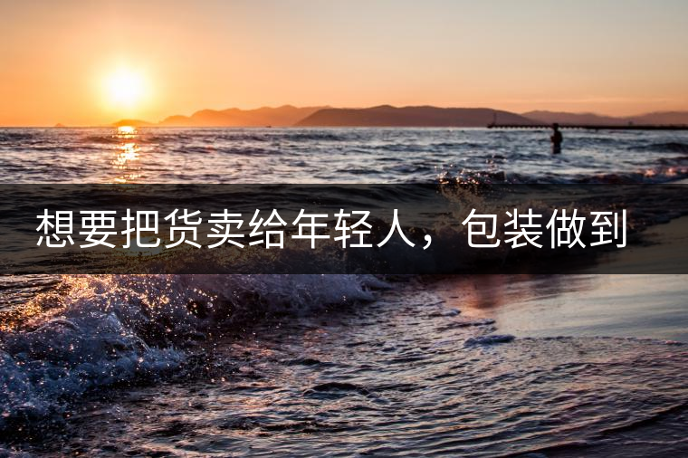 想要把貨賣給年輕人，包裝做到兩點(diǎn)，連茶葉都暢銷!想要把貨賣給年輕人，包裝做到兩點(diǎn)，連茶葉都暢銷！
