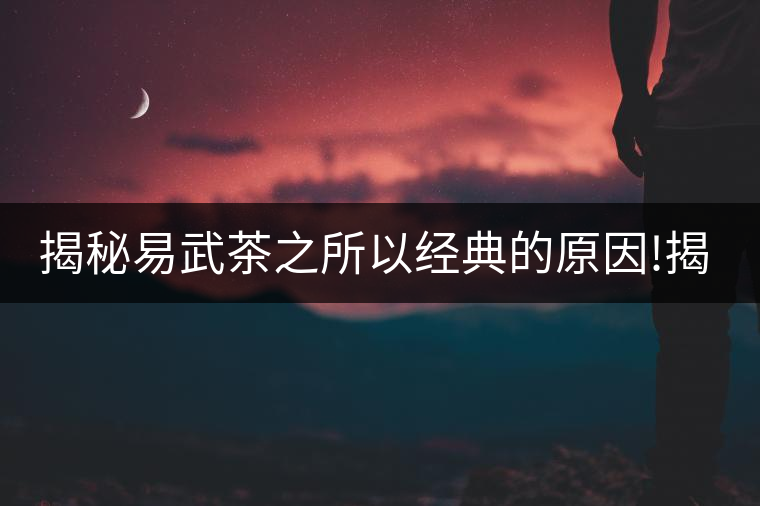 揭秘易武茶之所以經(jīng)典的原因!揭秘易武茶之所以經(jīng)典的原因！