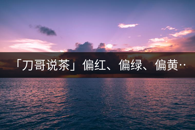 「刀哥說(shuō)茶」偏紅、偏綠、偏黃……什么是普洱生茶的...