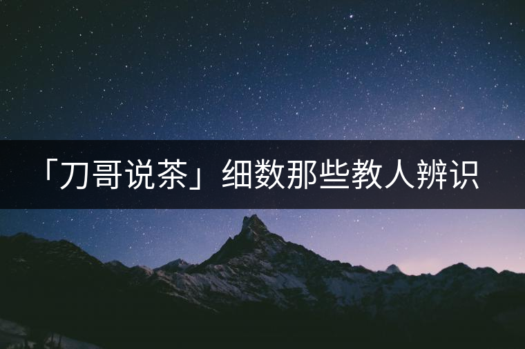 「刀哥說(shuō)茶」細(xì)數(shù)那些教人辨識(shí)古樹茶的歪招
