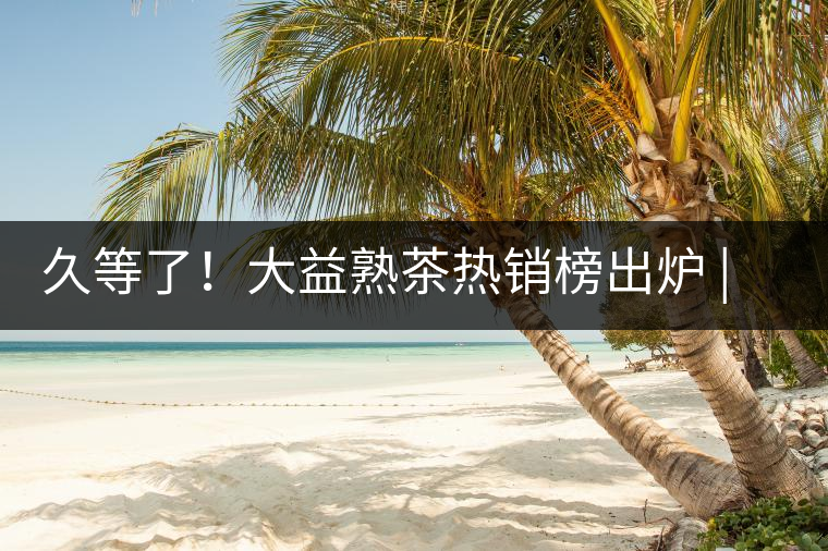 久等了！大益熟茶熱銷榜出爐 | 看看別人都買啥，618趕緊下單
