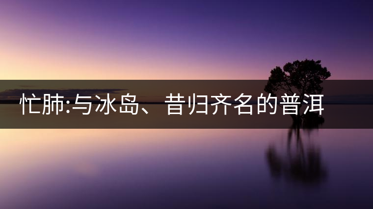 忙肺:與冰島、昔歸齊名的普洱茶忙肺：與冰島、昔歸齊名的普洱茶
