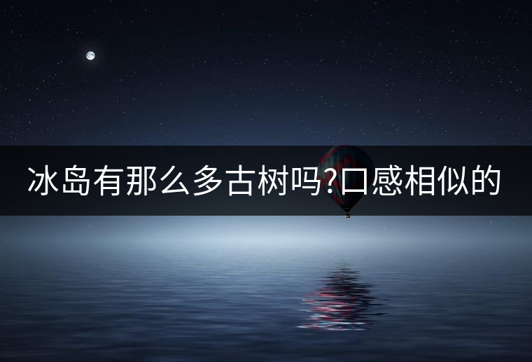 冰島有那么多古樹嗎?口感相似的冰島五寨，如何區(qū)分呢?冰島有那么多古樹嗎？口感相似的冰島五寨，如何區(qū)分呢？