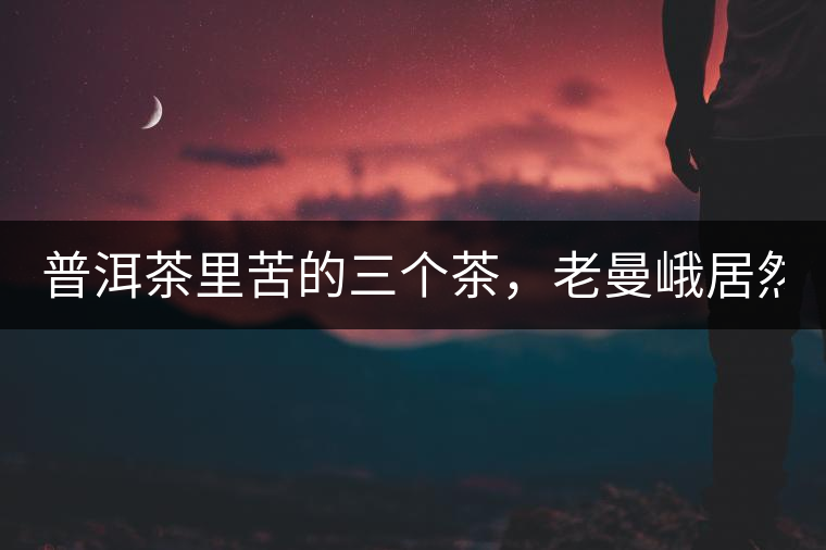 普洱茶里苦的三個(gè)茶，老曼峨居然只能排第三!普洱茶里苦的三個(gè)茶，老曼峨居然只能排第三！