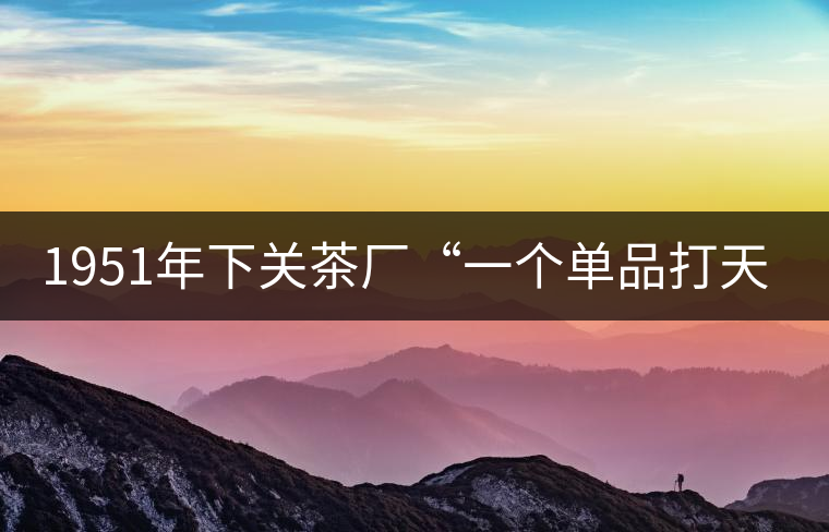 1951年下關(guān)茶廠“一個單品打天下”，如今它稱霸茶界6...1951年下關(guān)茶廠“一個單品打天下”，如今它稱霸茶界60多年！