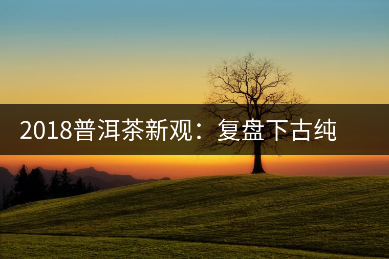 2018普洱茶新觀：復(fù)盤下古純茶企與茶農(nóng)的博弈