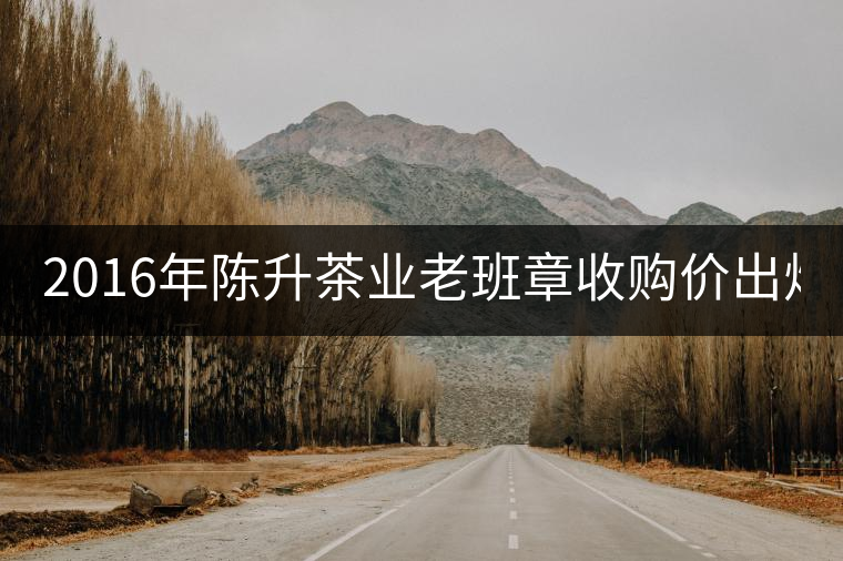 2016年陳升茶業(yè)老班章收購(gòu)價(jià)出爐1800元/kg