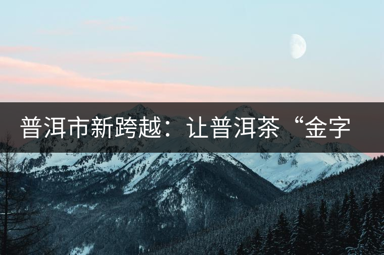 普洱市新跨越：讓普洱茶“金字招牌”更耀眼