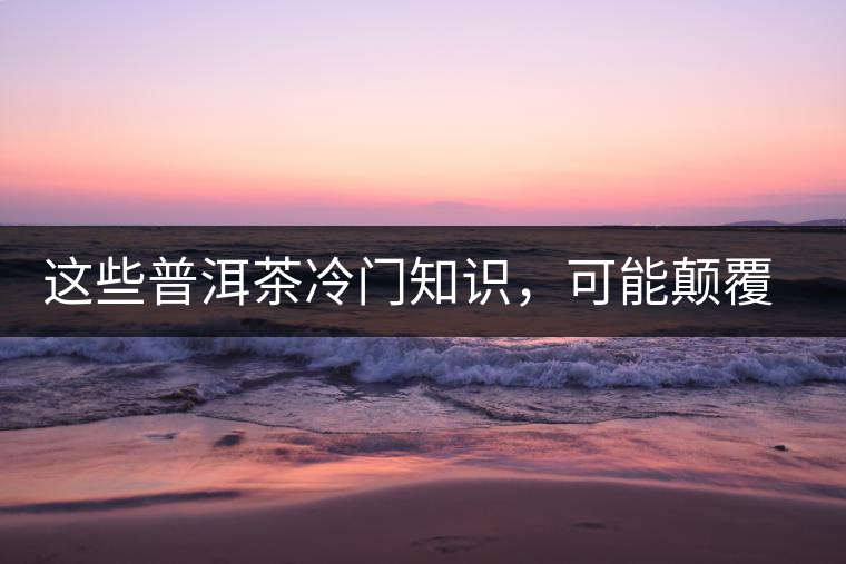 這些普洱茶冷門(mén)知識(shí)，可能顛覆你對(duì)普洱茶的認(rèn)知
