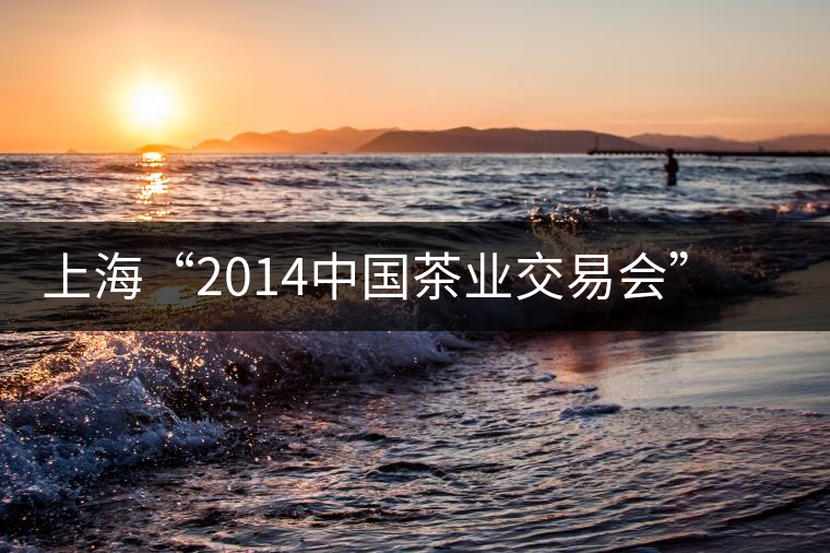 上海“2014中國茶業(yè)交易會”普洱茶將唱主角 上海“2014中國茶業(yè)交易會”普洱茶將唱主角