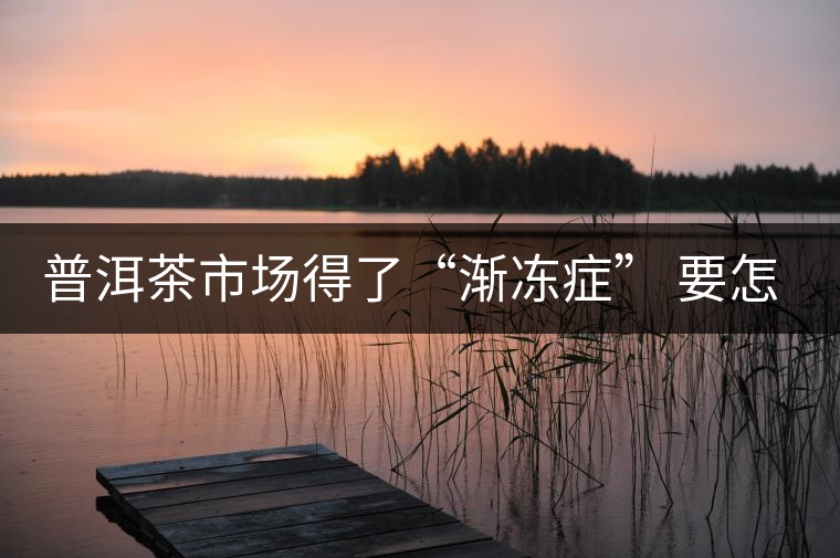 普洱茶市場(chǎng)得了“漸凍癥” 要怎么治療？