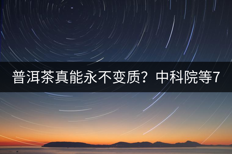 普洱茶真能永不變質(zhì)？中科院等7大權(quán)威機構(gòu) 歷時5年終于證實三大“神秘”傳說