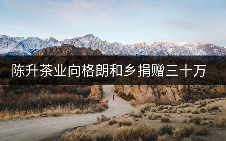 陳升茶業(yè)向格朗和鄉(xiāng)捐贈(zèng)三十萬元