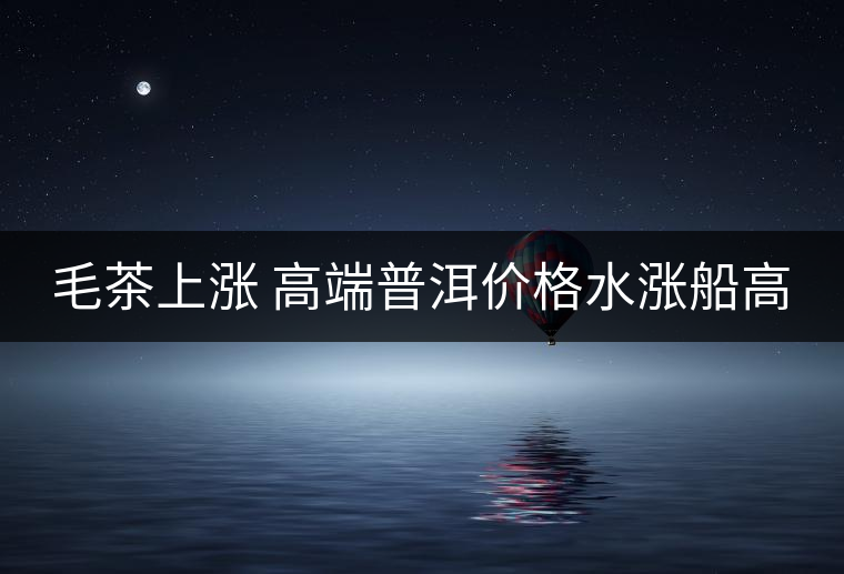 毛茶上漲 高端普洱價(jià)格水漲船高