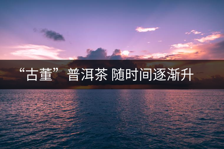 “古董”普洱茶 隨時(shí)間逐漸升值