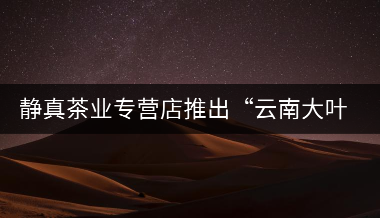靜真茶業(yè)專營店推出“云南大葉古樹普洱茶”