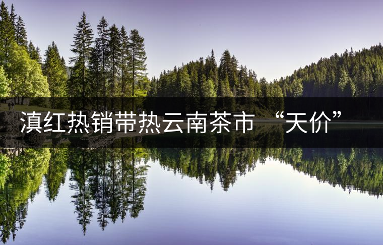 滇紅熱銷帶熱云南茶市 “天價”紅茶將現(xiàn)身