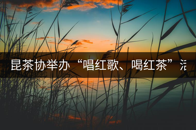 昆茶協(xié)舉辦“唱紅歌、喝紅茶”活動(dòng) 慶建黨九十周年