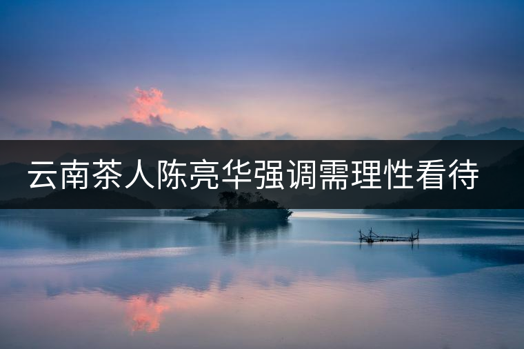 云南茶人陳亮華強調(diào)需理性看待茶市場