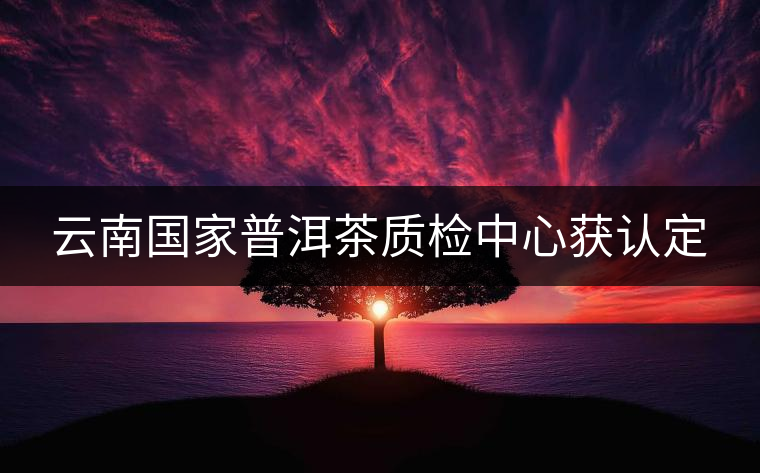 云南國(guó)家普洱茶質(zhì)檢中心獲認(rèn)定 云南國(guó)家普洱茶質(zhì)檢中心獲認(rèn)定