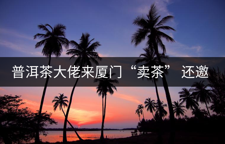 普洱茶大佬來(lái)廈門“賣茶” 還邀請(qǐng)證券分析師助陣