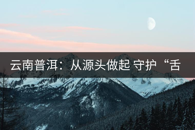 云南普洱：從源頭做起 守護“舌尖上的安全”