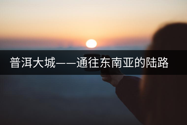 普洱大城——通往東南亞的陸路碼頭 普洱大城——通往東南亞的陸路碼頭